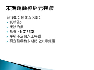 照護部分包含五大部分
 真相告知
 症狀治療
 營養。NG?PEG?
 呼吸不足和人工呼吸
 預立醫囑和末期時之安寧療護
 