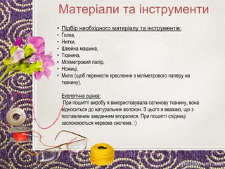 • Підбір необхідного матеріалу та інструментів:
• Голка,
• Нитки,
• Швейна машина,
• Тканина,
• Міліметровий папір,
• Ножиці,
• Мило (щоб перенести креслення з міліметрового паперу на
тканину).
Екологічна оцінка:
При пошитті виробу я використовувала сатинову тканину, вона
відноситься до натуральних волокон. З цього я вважаю, що з
поставленим завданням впоралися. При пошитті спідниці
заспокоюється нервова система. :)
Матеріали та інструменти
 