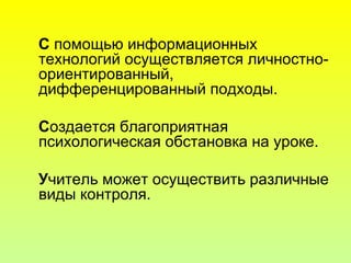 С помощью информационных
технологий осуществляется личностно-
ориентированный,
дифференцированный подходы.
Создается благоприятная
психологическая обстановка на уроке.
Учитель может осуществить различные
виды контроля.
 