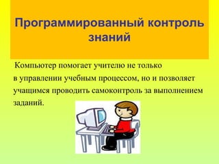 Программированный контроль
знаний
Компьютер помогает учителю не только
в управлении учебным процессом, но и позволяет
учащимся проводить самоконтроль за выполнением
заданий.
 