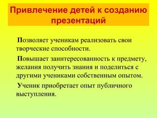 Привлечение детей к созданию
презентаций
Позволяет ученикам реализовать свои
творческие способности.
Повышает заинтересованность к предмету,
желания получить знания и поделиться с
другими учениками собственным опытом.
Ученик приобретает опыт публичного
выступления.
 