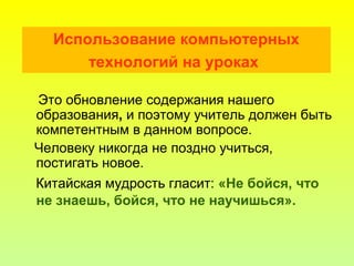 Использование компьютерных
технологий на уроках
Это обновление содержания нашего
образования, и поэтому учитель должен быть
компетентным в данном вопросе.
Человеку никогда не поздно учиться,
постигать новое.
Китайская мудрость гласит: «Не бойся, что
не знаешь, бойся, что не научишься».
 