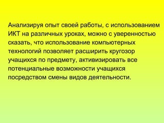Анализируя опыт своей работы, с использованием
ИКТ на различных уроках, можно с уверенностью
сказать, что использование компьютерных
технологий позволяет расширить кругозор
учащихся по предмету, активизировать все
потенциальные возможности учащихся
посредством смены видов деятельности.
 