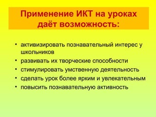 • активизировать познавательный интерес у
школьников
• развивать их творческие способности
• стимулировать умственную деятельность
• сделать урок более ярким и увлекательным
• повысить познавательную активность
Применение ИКТ на уроках
даёт возможность:
 