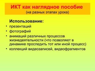 ИКТ как наглядное пособие
(на разных этапах урока)
Использование:
• презентаций
• фотографий
• анимаций различных процессов
жизнедеятельности (что позволяют в
динамике проследить тот или иной процесс)
• коллекций видеозаписей, видеофрагментов
 