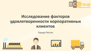 Исследование факторов
удовлетворенности корпоративных
клиентов
Города России
 