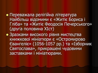  Переважала релігійна література
Найбільш відомими є «Житіє Бориса і
Гліба» та «Житіє Феодосія Печерського»
(друга половина XIст)
 Зразками високого рівня мистецтва
книжкової мініатюри є «Остромирово
Євангеліє» (1056-1057 pp.) та «Ізборник
Святослава», прикрашені чудовими
заставками і мініатюрами.
 