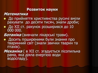 Розвиток науки
Математика
 До прийняття християнства русичі вміли
рахувати до десяти тисяч, знали дроби;
 До XII ст. рахунок розширився до 10
000 000.
Ботаніка (вивчали лікарські трави).
 Досить поширеними були знання про
тваринний світ (знали звички тварин та
птахів).
Механіка ( в XII ст. згадується лісопильна
рама, яка діяла енергією води
водоспаду).
 