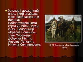 Існував і дружинний
епос, який знайшов
своє відображення в
билинах.
Найпопулярнішими
героями билин були
князь Володимир
«Красне Сонечко»,
Ілля Муромець,
Добриня Нікітіч,
Альоша Попович,
Микула Селянинович. В. М. Васнецов «Три богатирі»
1898
 