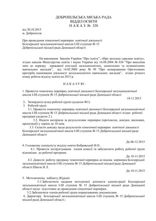 ДОБРОПІЛЬСЬКА МІСЬКА РАДА
ВІДДІЛ ОСВІТИ
Н А К А З № 320
від 30.10.2015
м. Добропілля
Про проведення тематичної перевірки освітньої діяльності
Білозерської загальноосвітньої школи І-ІІІ ступенів № 15
Добропільської міської ради Донецької області
На виконання Законів України “Про освіту”, «Про загальну середню освіту»,
згідно наказів Міністерства освіти і науки України від 16.08.2004 № 658 “Про внесення
змін до порядку державної атестації загальноосвітніх, дошкільних та позашкільних
навчальних закладів”, від 14.02.2005 року № 99 “Про затвердження Орієнтовних
критеріїв оцінювання діяльності загальноосвітніх навчальних закладів”, згідно річного
плану роботи відділу освіти на 2015 р.
Н А К А З У Ю :
1. Провести тематичну перевірку освітньої діяльності Білозерської загальноосвітньої
школи І-ІІІ ступенів № 15 Добропільської міської ради Донецької області
18.11.2015
2.. Затвердити склад робочої групи (додаток №1).
3. Робочій групі:
3.1. Провести тематичну перевірку освітньої діяльності Білозерської загальноосвітньої
школи І-ІІІ ступенів № 15 Добропільської міської ради Донецької області згідно робочої
програми (додаток 2 ).
3.2. Надати матеріали за результатами перевірки (протоколи, довідки, висновки,
пропозиції) у термін до 10 днів.
3.3. Скласти довідку щодо результатів тематичної перевірки освітньої діяльності
Білозерської загальноосвітньої школи І-ІІІ ступенів № 15 Добропільської міської ради
Донецької області
До 06.12.2015
4. Головному спеціалісту відділу освіти Бобровській Н.О..
4.1. Провести інструктування членів комісії та забезпечити роботу робочої групи
відповідно до робочої програми.
До 18.11.2015
4.2. Довести робочу програму тематичної перевірки до відома керівника Білозерської
загальноосвітньої школи І-ІІІ ступенів № 15 Добропільської міської ради Донецької
області Шкель Н.Л.
До 10.11.2015
5. Методичному кабінету (Курдя):
5.1.Забезпечити надання методичної допомоги адміністрації Білозерської
загальноосвітньої школи І-ІІІ ступенів № 15 Добропільської міської ради Донецької
області щодо підготовки до проведення тематичної перевірки.
5.2.Забезпечити членів робочої групи нормативними документами.
6. Директору Білозерської загальноосвітньої школи І-ІІІ ступенів № 15 Добропільської
міської ради Донецької області.:
 