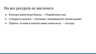 На все ресурсів не вистачить
● Ключова компетенція бізнесу → Розробляємо самі
● Стандартні рішення → Купляємо і впроваджуємо чужими руками
● Проекти, по яким в компанії немає компетенції → Аутсорс
 