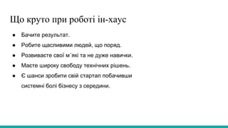 Що круто при роботі ін-хаус
● Бачите результат.
● Робите щасливими людей, що поряд.
● Розвиваєте свої м´які та не дуже навички.
● Маєте широку свободу технічних рішень.
● Є шанси зробити свій стартап побачивши
системні болі бізнесу з середини.
 