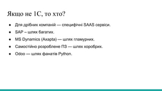 Якщо не 1С, то хто?
● Для дрібних компаній — специфічні SAAS сервіси.
● SAP – шлях багатих.
● MS Dynamics (Axapta) — шлях гламурних.
● Самостійно розроблене ПЗ — шлях хоробрих.
● Odoo — шлях фанатів Python.
 