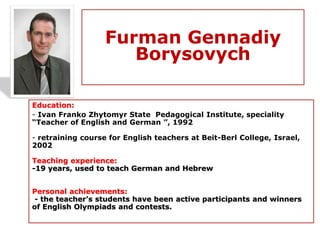 Furman Gennadiy
Borysovych
Education:
- Ivan Franko Zhytomyr State Pedagogical Institute, speciality
“Teacher of English and German ”, 1992
- retraining course for English teachers at Beit-Berl College, Israel,
2002
Teaching experience:
-19 years, used to teach German and Hebrew
Personal achievements:
- the teacher’s students have been active participants and winners
of English Olympiads and contests.
 