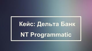 Кейс: Дельта Банк
NT Programmatic
 