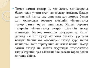  Төмөр замын тээвэр нь хот дотор, хот хооронд
болон олон улсын гэсэн ангиллаар явагддаг. Өндөр
хөгжилтэй ихэнх улс орнуудад хот доторх болон
хот хоорондын зорчигч тээврийн үйлчилгээнд
төмөр замыг өргөн ашигладаг. Хотын зорчигч
тээврийн үйлчилгээнд метрог хамгийн ихээр
ашигладаг бөгөөд томоохон хотуудын до бараг
дахиад нэг хот буюу метроны сүлжээг үүсгэсэн
байдаг. Харин хот хоорондын тээвэр хурд ихтэй
цахилгаан галт тэргүүдийг ашиглаж байна. төмөр
замын тээвэр нь зөвхөн жуулчдыг тээвэрлэхээс
гадна сүүлийн үед аялалын бие даасан төрөл болон
хөгжиж байна.
 