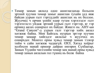  Төмөр замын аялалд одоо ашиглагдахаа больсон
эртний хуучин төмөр замыг ашиглан тухайн үед явж
байсан уурын галт тэргүүдийг ашиглах нь их боллоо.
Жуулчид ч орчин үеийн өдөр тутам хэрэглэдэг галт
тэрэгнээсээ уйдаж эртний уурын галт тэргээр, яг тэр
орчинд аялах сонирхол их байдаг. Жишээ нь: АНУ-ын
“Grand Canyon”-д уурын галт тэргээр хийх аялал
хөгжиж байна. Мөн Байгаль нуурын эргээр хуучин
төмөр замаар хийгддэг аялалыг ч жуулчид их
сонирхдог. Монгол орны хувьд төмөр замын тээвэр
тийм ч сайн хөгжиж чадаагүй. ОХУ, Хятад хоёрыг
холбосон манай орноор дайран өнгөрөх Сүхбаатар,
Замын Үүдийн чиглэлийн төмөр зам манай орны хувьд
төмөр замын аялалын гол түшиц нь болж байна
 