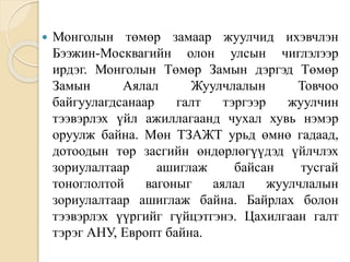  Монголын төмөр замаар жуулчид ихэвчлэн
Бээжин-Москвагийн олон улсын чиглэлээр
ирдэг. Монголын Төмөр Замын дэргэд Төмөр
Замын Аялал Жуулчлалын Товчоо
байгуулагдсанаар галт тэргээр жуулчин
тээвэрлэх үйл ажиллагаанд чухал хувь нэмэр
оруулж байна. Мөн ТЗАЖТ урьд өмнө гадаад,
дотоодын төр засгийн өндөрлөгүүдэд үйлчлэх
зориулалтаар ашиглаж байсан тусгай
тоноглолтой вагоныг аялал жуулчлалын
зориулалтаар ашиглаж байна. Байрлах болон
тээвэрлэх үүргийг гүйцэтгэнэ. Цахилгаан галт
тэрэг АНУ, Европт байна.
 