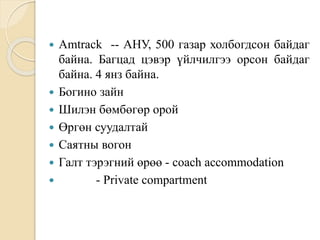  Amtrack -- АНУ, 500 газар холбогдсон байдаг
байна. Багцад цэвэр үйлчилгээ орсон байдаг
байна. 4 янз байна.
 Богино зайн
 Шилэн бөмбөгөр орой
 Өргөн суудалтай
 Саятны вогон
 Галт тэрэгний өрөө - coach accommodation
 - Private compartment
 