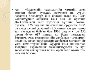  Аж үйлдвэрийн технологийн хамгийн дээд
амжилт болох хувьсал, өөрчлөлт нь уурын
даралтад хөдөлгүүр бий болсон явдал юм. Энэ
хөдөлгүүрийг ашиглан 1814 онд Их британд
Дж.Стефенсон галт тэрэгний бүтцийг зохион
бүтээж, 1825 онд анх ашиглалтанд оруулсан. 1835
он гэхэд дэлхий дээр нийт 2.5 мянган км урт төмөр
зам тавигдсан байсан бол 1900 онд энэ тоо 250
дахин буюу 617 мянган км болж нэмэгдсэн.
Зорчигч, ачаа тээвэрлэлтийн салбарын тогтвортой
өсөлт нь аялал жуулчлалын салбарын хөгжилтийг
улам нэмэгдүүлж байв. Хуурай замд ашиглагдах
тээврийн хэрэгсэлийг механикжуулсан нь хүн
төрөлхтөн цаг хугацаа болон орон зайг хожих том
амжилт болсон
 
