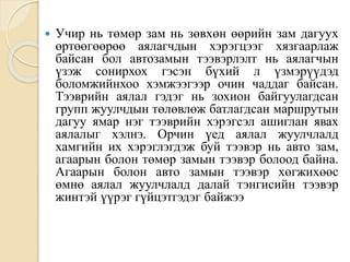  Учир нь төмөр зам нь зөвхөн өөрийн зам дагуух
өртөөгөөрөө аялагчдын хэрэгцээг хязгаарлаж
байсан бол автозамын тээвэрлэлт нь аялагчын
үзэж сонирхох гэсэн бүхий л үзмэрүүдэд
боломжийнхоо хэмжээгээр очин чаддаг байсан.
Тээврийн аялал гэдэг нь зохион байгуулагдсан
групп жуулчдын төлөвлөж батлагдсан маршрутын
дагуу ямар нэг тээврийн хэрэгсэл ашиглан явах
аялалыг хэлнэ. Орчин үед аялал жуулчлалд
хамгийн их хэрэглэгдэж буй тээвэр нь авто зам,
агаарын болон төмөр замын тээвэр болоод байна.
Агаарын болон авто замын тээвэр хөгжихөөс
өмнө аялал жуулчлалд далай тэнгисийн тээвэр
жинтэй үүрэг гүйцэтгэдэг байжээ
 