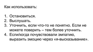 Как использовать:
1. Остановиться.
2. Выслушать.
3. Уточнить, если что-то не понятно. Если не
можете поверить – тем более уточнить.
4. Если/когда почувствовали эмпатию,
выразить эмоцию через «я-высказывание».
 