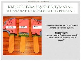 КЪДЕ СЕ ЧУВА ЗВУКЪТ В ДУМАТА –
В НАЧАЛАТО, В КРАЯ ИЛИ ПО СРЕДАТА?
Логопедичен център "ЛогоМагика"
Задачата на детето е да определи
мястото на звука в думата.
Инструкция:
„Къде в думата РАК се чува звук Р
– в началото, по средата или в
края?“
 