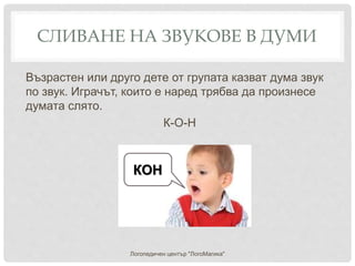 СЛИВАНЕ НА ЗВУКОВЕ В ДУМИ
Възрастен или друго дете от групата казват дума звук
по звук. Играчът, които е наред трябва да произнесе
думата слято.
К-О-Н
Логопедичен център "ЛогоМагика"
КОН
 