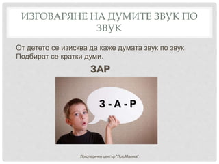ИЗГОВАРЯНЕ НА ДУМИТЕ ЗВУК ПО
ЗВУК
От детето се изисква да каже думата звук по звук.
Подбират се кратки думи.
ЗАР
Логопедичен център "ЛогоМагика"
З - А - Р
 