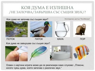 КОЯ ДУМА Е ИЗЛИШНА
/НЕ ЗАПОЧВА/ЗАВЪРШВА СЪС СЪЩИЯ ЗВУК/?
Логопедичен център "ЛогоМагика"Коя дума не започва със същия звук?
Коя дума не завършва със същия звук?
Освен с картини играта може да се реализира само слухово: „Плесни,
когато чуеш дума, която започва с различен звук.“
ПОТОК ПАТОК КАНА ПОР
 