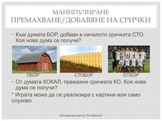 МАНИПУЛИРАНЕ
ПРЕМАХВАНЕ/ДОБАВЯНЕ НА СРИЧКИ
• Към думата БОР, добави в началото сричката СТО.
Коя нова дума се получи?
ОБОР СТОБОР ОТБОР
• От думата КОКАЛ, премахни сричката КО. Коя нова
дума се получи?
* Играта може да се реализира с картини или само
слухово
Логопедичен център "ЛогоМагика"
 