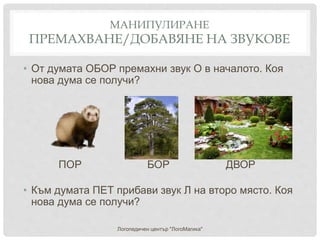 МАНИПУЛИРАНЕ
ПРЕМАХВАНЕ/ДОБАВЯНЕ НА ЗВУКОВЕ
• От думата ОБОР премахни звук О в началото. Коя
нова дума се получи?
ПОР БОР ДВОР
• Към думата ПЕТ прибави звук Л на второ място. Коя
нова дума се получи?
Логопедичен център "ЛогоМагика"
 