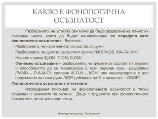 КАКВО Е ФОНОЛОГИЧНА
ОСЪЗНАТОСТ
Разбирането, че устната реч може да бъде разделена на по-малки
съставни части, които да бъдат манипулирани се определя като
фонологична осъзнатост. Включва:
• Разбирането, че изречението се състои от думи
• Разбирането, че думите се състоят срички /МОР-КОВ, МА-ГА-ЗИН/
• Начало и рима /Д-ОМ, Т-ОМ, С-ОМ/
• Фонемно осъзнаване – разбирането, че думите се състоят от звукове
и способността да се манипулира с тези звукове чрез разделяне
/РАМО – Р-А-М-О/, сливане /К-О-Н – КОН/ или манипулиране с цел
получаване на нова дума /БОР, добавяне на О в началото - ОБОР/.
Фонологичната осъзнатост и четенето
Изследвания посочват, че фонологичната осъзнатост е тясно
свързана с уменията за четене. Деца с трудности при фонологичната
осъзнатост, не са успешни четци.
Логопедичен център "ЛогоМагика"
 