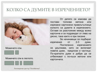 КОЛКО СА ДУМИТЕ В ИЗРЕЧЕНИЕТО?
Логопедичен център "ЛогоМагика"
Момичето спи.
Момичето спи в леглото.
От детето се изисква да
постави толкова жетона или
изрязани картонени правоъгълници
колкото са думите в изречението.
Оставя се разстояние между всяко
картонче и се подреждат от ляво на
дясно, така както е при писане .
За начинаещи се подбират
изречения от 2-3 думи.
Постепенно изречението
се удължава, като се включват
повече думи, предлози и частици.
По-кратките думи е добре да се
отбелязват с по-къси жетони или
картончета.
 