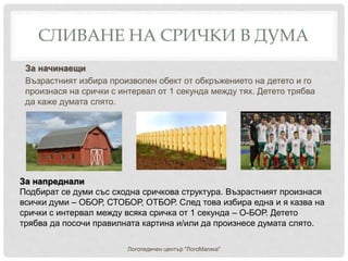 СЛИВАНЕ НА СРИЧКИ В ДУМА
Логопедичен център "ЛогоМагика"
За напреднали
Подбират се думи със сходна сричкова структура. Възрастният произнася
всички думи – ОБОР, СТОБОР, ОТБОР. След това избира една и я казва на
срички с интервал между всяка сричка от 1 секунда – О-БОР. Детето
трябва да посочи правилната картина и/или да произнесе думата слято.
За начинаещи
Възрастният избира произволен обект от обкръжението на детето и го
произнася на срички с интервал от 1 секунда между тях. Детето трябва
да каже думата слято.
 