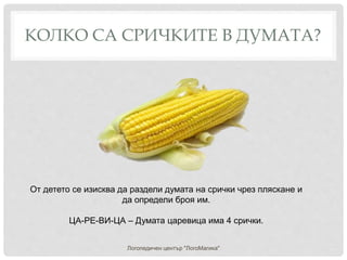 КОЛКО СА СРИЧКИТЕ В ДУМАТА?
Логопедичен център "ЛогоМагика"
От детето се изисква да раздели думата на срички чрез пляскане и
да определи броя им.
ЦА-РЕ-ВИ-ЦА – Думата царевица има 4 срички.
 
