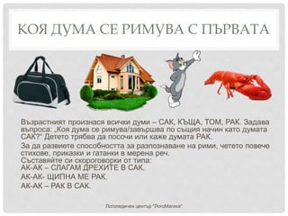 КОЯ ДУМА СЕ РИМУВА С ПЪРВАТА
Възрастният произнася всички думи – САК, КЪЩА, ТОМ, РАК. Задава
въпроса: „Коя дума се римува/завършва по същия начин като думата
САК?“ Детето трябва да посочи или каже думата РАК.
За да развиете способността за разпознаване на рими, четето повече
стихове, приказки и гатанки в мерена реч.
Съставяйте си скороговорки от типа:
АК-АК – СЛАГАМ ДРЕХИТЕ В САК.
АК-АК- ЩИПНА МЕ РАК.
АК-АК – РАК В САК.
Логопедичен център "ЛогоМагика"
 