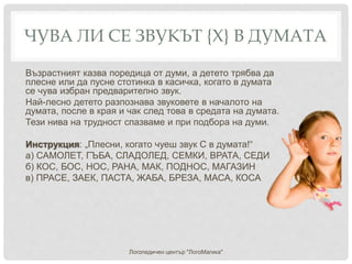 ЧУВА ЛИ СЕ ЗВУКЪТ {Х} В ДУМАТА
Възрастният казва поредица от думи, а детето трябва да
плесне или да пусне стотинка в касичка, когато в думата
се чува избран предварително звук.
Най-лесно детето разпознава звуковете в началото на
думата, после в края и чак след това в средата на думата.
Тези нива на трудност спазваме и при подбора на думи.
Инструкция: „Плесни, когато чуеш звук С в думата!“
а) САМОЛЕТ, ГЪБА, СЛАДОЛЕД, СЕМКИ, ВРАТА, СЕДИ
б) КОС, БОС, НОС, РАНА, МАК, ПОДНОС, МАГАЗИН
в) ПРАСЕ, ЗАЕК, ПАСТА, ЖАБА, БРЕЗА, МАСА, КОСА
Логопедичен център "ЛогоМагика"
 