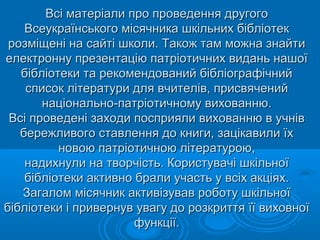 Всі матеріали про проведення другогоВсі матеріали про проведення другого
Всеукраїнського місячника шкільних бібліотекВсеукраїнського місячника шкільних бібліотек
розміщені на сайті школи. Також там можна знайтирозміщені на сайті школи. Також там можна знайти
електронну презентацію патріотичних видань нашоїелектронну презентацію патріотичних видань нашої
бібліотеки та рекомендований бібліографічнийбібліотеки та рекомендований бібліографічний
список літератури для вчителів, присвяченийсписок літератури для вчителів, присвячений
національно-патріотичному вихованню.національно-патріотичному вихованню.
Всі проведені заходи посприяли вихованню в учнівВсі проведені заходи посприяли вихованню в учнів
бережливого ставлення до книги, зацікавили їхбережливого ставлення до книги, зацікавили їх
новою патріотичною літературою,новою патріотичною літературою,
надихнули на творчість. Користувачі шкільноїнадихнули на творчість. Користувачі шкільної
бібліотеки активно брали участь у всіх акціях.бібліотеки активно брали участь у всіх акціях.
Загалом місячник активізував роботу шкільноїЗагалом місячник активізував роботу шкільної
бібліотеки і привернув увагу до розкриття її виховноїбібліотеки і привернув увагу до розкриття її виховної
функції.функції.
 