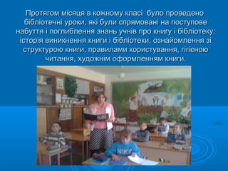 Протягом місяця в кожному класі було проведеноПротягом місяця в кожному класі було проведено
бібліотечні уроки, які були спрямовані на поступовебібліотечні уроки, які були спрямовані на поступове
набуття і поглиблення знань учнів про книгу і бібліотеку:набуття і поглиблення знань учнів про книгу і бібліотеку:
історія виникнення книги і бібліотеки, ознайомлення зіісторія виникнення книги і бібліотеки, ознайомлення зі
структурою книги, правилами користування, гігієноюструктурою книги, правилами користування, гігієною
читання, художнім оформленням книги.читання, художнім оформленням книги.
 