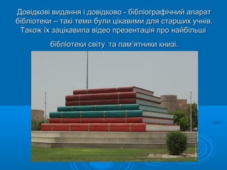 Довідкові видання і довідково - бібліографічний апаратДовідкові видання і довідково - бібліографічний апарат
бібліотеки – такі теми були цікавими для старших учнів.бібліотеки – такі теми були цікавими для старших учнів.
Також їх зацікавила відео презентація про найбільшіТакож їх зацікавила відео презентація про найбільші
бібліотеки світубібліотеки світу та памта пам’ятники книзі.’ятники книзі.
 