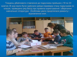 Тиждень дбайливого ставлення до підручника пройшов з 19 по 23Тиждень дбайливого ставлення до підручника пройшов з 19 по 23
жовтня. В ході якого були здійснені рейди-перевірки стану підручників пожовтня. В ході якого були здійснені рейди-перевірки стану підручників по
класах, проведено ряд бесід про правила користування і зберіганнякласах, проведено ряд бесід про правила користування і зберігання
навчальної літератури. Особлива увага приділялася ремонту інавчальної літератури. Особлива увага приділялася ремонту і
відновленню книг.відновленню книг.
 