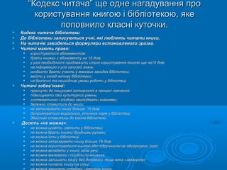 ““Кодекс читача” ще одне нагадування проКодекс читача” ще одне нагадування про
користування книгою і бібліотекою, якекористування книгою і бібліотекою, яке
поповнило класні куточки.поповнило класні куточки.
 Кодекс читача бібліотекиКодекс читача бібліотеки
 До бібліотеки записуються учні, які люблять читати книги.До бібліотеки записуються учні, які люблять читати книги.
 На читачів заводяться формуляри встановленого зразка.На читачів заводяться формуляри встановленого зразка.
 Читачі мають право:Читачі мають право:

користуватися абонементом;користуватися абонементом;

брати книжки з абонементу на 15 днів;брати книжки з абонементу на 15 днів;

у разі необхідності продовжити строк користування книгою ще на15 днів;у разі необхідності продовжити строк користування книгою ще на15 днів;

на інформацію з усіх галузей знань;на інформацію з усіх галузей знань;

особисто брати участь у масових заходах бібліотеки;особисто брати участь у масових заходах бібліотеки;

ввійти у склад активу бібліотеки;ввійти у склад активу бібліотеки;

на безпечні та нешкідливі умови роботи у бібліотеціна безпечні та нешкідливі умови роботи у бібліотеці
 Читачі зобов’язані:Читачі зобов’язані:

прагнути до пошукової активності в процесі навчання;прагнути до пошукової активності в процесі навчання;

підвищувати свій культурний рівень;підвищувати свій культурний рівень;

систематично і глибоко оволодівати знаннями;систематично і глибоко оволодівати знаннями;

бережно ставитися до книги;бережно ставитися до книги;

не затримувати книгу більше 15 днів;не затримувати книгу більше 15 днів;

дотримуватися моральних, етичних норм у бібліотеці;дотримуватися моральних, етичних норм у бібліотеці;

дбайливо ставитись до майна бібліотеки.дбайливо ставитись до майна бібліотеки.
 Десять «не можна»:Десять «не можна»:

не можна шуміти, смітити у бібліотеці;не можна шуміти, смітити у бібліотеці;

не можна брати книжку брудними руками;не можна брати книжку брудними руками;

не можна їсти у бібліотеці;не можна їсти у бібліотеці;

не можна затримувати книгу більше 15 днів;не можна затримувати книгу більше 15 днів;

не можна користуватися книгою або підручником не обгорнувши його;не можна користуватися книгою або підручником не обгорнувши його;

не можна вкладати у книги зайві речі;не можна вкладати у книги зайві речі;

не можна малювати і писати по книжках;не можна малювати і писати по книжках;

не можна залишати книгу без допомоги, якщо вона «захворіла»не можна залишати книгу без допомоги, якщо вона «захворіла»

не можна читати книгу на сонці;не можна читати книгу на сонці;

 