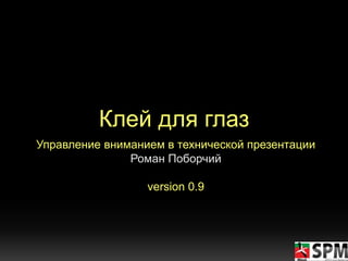 Клей для глаз
Управление вниманием в технической презентации
Роман Поборчий
version 0.9
 