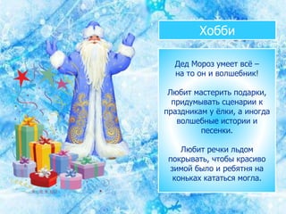 Хобби
Дед Мороз умеет всё –
на то он и волшебник!
Любит мастерить подарки,
придумывать сценарии к
праздникам у ёлки, а иногда
волшебные истории и
песенки.
Любит речки льдом
покрывать, чтобы красиво
зимой было и ребятня на
коньках кататься могла.
 