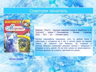 Советуем почитать
Морозко [Текст] : [русская народная сказка в обработке А. Н.
Толстого] ; худож. Г. Пономаренко. - Москва : Стрекоза,
2012. - 16 с. : ил. - (Читаем сами).
Мачеха невзлюбила падчерицу, хоть та добрая была и
работящая и отправила её в лес в лютый мороз на верную
гибель. Её приютил сам Морозко. За старания и
помощь Морозко пожаловал девушке принца с приданым и
отправил в путь, домой. Но на этом сказка не заканчивается…
Что было дальше, вы узнаете, прочитав эту сказку.
Читать онлайн
 