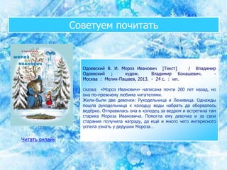 Советуем почитать
Одоевский В. И. Мороз Иванович [Текст] / Владимир
Одоевский ; худож. Владимир Конашевич. -
Москва : Мелик-Пашаев, 2013. - 24 с. : ил.
Сказка «Мороз Иванович» написана почти 200 лет назад, но
она по-прежнему любима читателями.
Жили-были две девочки: Рукодельница и Ленивица. Однажды
пошла рукодельница к колодцу воды набрать да оборвалось
ведёрко. Отправилась она в колодец за ведром и встретила там
старика Мороза Ивановича. Помогла ему девочка и за свои
старания получила награду, да ещё и много чего интересного
успела узнать у дедушки Мороза…
Читать онлайн
 