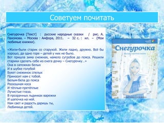 Советуем почитать
Снегурочка [Текст] : русские народные сказки / рис. А.
Пахомова. – Москва : Амфора, 2011. – 32 с. : ил. – (Мои
любимые книжки).
«Жили-были старик со старухой. Жили ладно, дружно. Всё бы
хорошо, да одно горе – детей у них не было.
Вот пришла зима снежная, намело сугробов до пояса. Решили
старики сделать себе из снега дочку – Снегурочку…»
Она в сапожках белых
И в шубке голубой
Букет снежинок спелых
Приносит нам с тобой.
Белым-бела до пояса
Роскошная коса
И тёплые-претёплые
Лучистые глаза.
В прозрачных льдинках варежки
И шапочка на ней.
Нам свет и радость даришь ты,
Любимица детей.
 