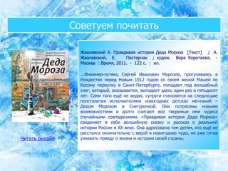 Советуем почитать
Жвалевский А. Правдивая история Деда Мороза [Текст] / А.
Жвалевский, Е. Пастернак ; худож. Вера Коротаева. -
Москва : Время, 2011. - 122 с. : ил.
...Инженер-путеец Сергей Иванович Морозов, прогуливаясь в
Рождество перед Новым 1912 годом со своей женой Машей по
Косому переулку в Санкт-Петербурге, попадает под волшебный
снег, который, оказывается, выпадает здесь один раз в пятьдесят
лет. Сами того ещё не ведая, супруги становятся на следующие
полстолетия исполнителями новогодних детских мечтаний –
Дедом Морозом и Снегурочкой. Они потрясены новыми
возможностями и долго считают все творимые ими чудеса
случайными совпадениями. «Правдивая история Деда Мороза»
соединяет в себе волшебную сказку и рассказ о реальной
истории России в XX веке. Она адресована тем детям, кто ещё не
расстался окончательно с верой в новогоднее чудо, но уже готов
узнавать правду о жизни и истории своей страны.Читать онлайн
 