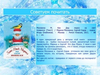 Советуем почитать
Москвина М. Как Дед мороз на свет
появился [Текст] / Марина Москвина, Сергей Седов ; худож.
Игорь Олейников. - Москва : Рипол Классик, 2011. - 88
с. : ил.
В один прекрасный день у авторов этой книги зазвонил
телефон, из трубки послышался гулкий, раскатистый голос:
Здравствуйте, Марина и Сергей! Это Дед Мороз. У меня к вам
просьба: вы должны рассказать, кто я такой, откуда появился и
правда ли, что я существую.
Марина Москвина и Сергей Седов отложили все свои дела и
начали писать эту историю, поведанную нам самим Дедом
Морозом.
Вот вам его житие - правдивое от первого слова до последнего!
Читайте!
 